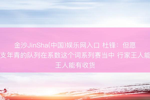 金沙JinSha(中国)娱乐网入口 杜锋：但愿咱们这支年青的队列在系数这个词系列赛当中 行家王人能有收货