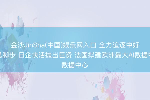 金沙JinSha(中国)娱乐网入口 全力追逐中好意思脚步 日企快活抛出巨资 法国拟建欧洲最大AI数据中心