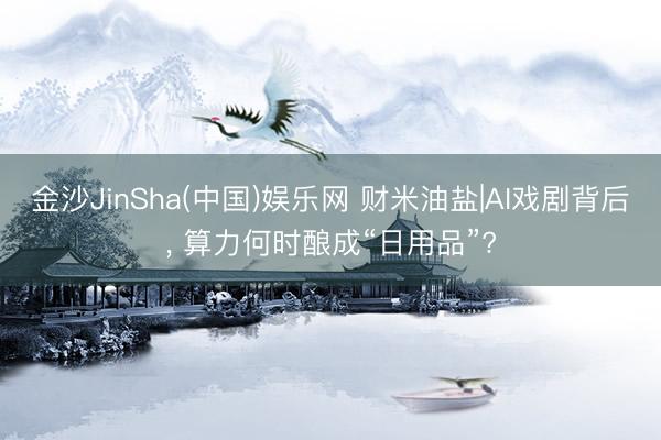 金沙JinSha(中国)娱乐网 财米油盐|AI戏剧背后， 算力何时酿成“日用品”?