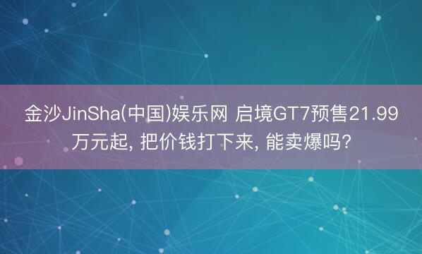 金沙JinSha(中国)娱乐网 启境GT7预售21.99万元起， 把价钱打下来， 能卖爆吗?