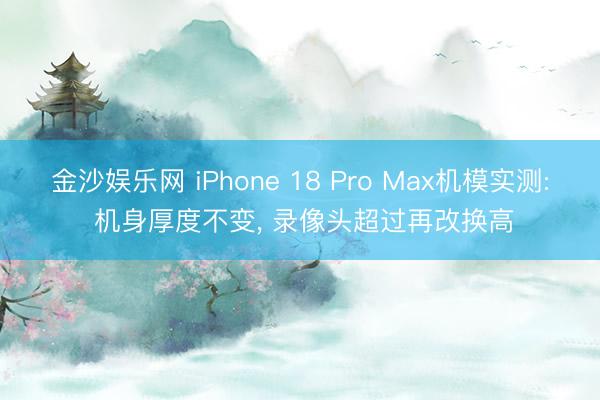金沙娱乐网 iPhone 18 Pro Max机模实测: 机身厚度不变， 录像头超过再改换高