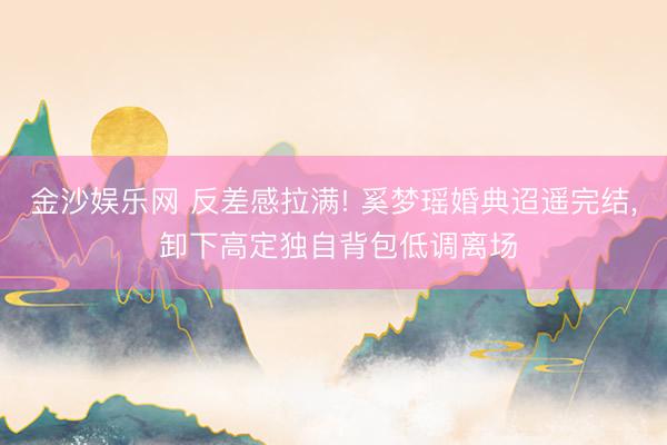 金沙娱乐网 反差感拉满! 奚梦瑶婚典迢遥完结， 卸下高定独自背包低调离场