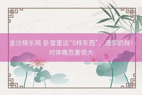 金沙娱乐网 卧室里这“5样东西”，速即扔掉！对体魄危害很大