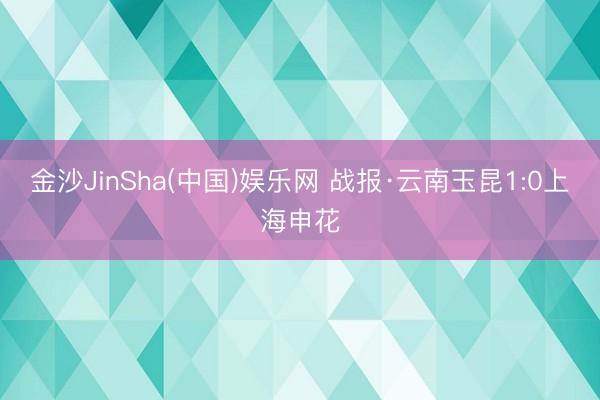金沙JinSha(中国)娱乐网 战报·云南玉昆1:0上海申花