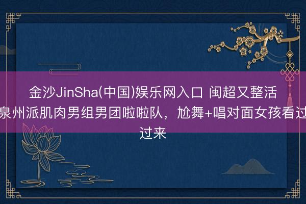 金沙JinSha(中国)娱乐网入口 闽超又整活！泉州派肌肉男组男团啦啦队，尬舞+唱对面女孩看过来