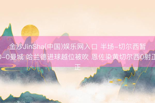 金沙JinSha(中国)娱乐网入口 半场-切尔西暂0-0曼城 哈兰德进球越位被吹 恩佐染黄切尔西0射正