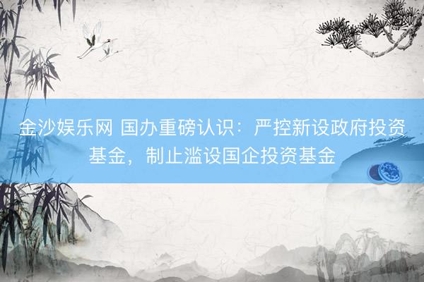 金沙娱乐网 国办重磅认识：严控新设政府投资基金，制止滥设国企投资基金
