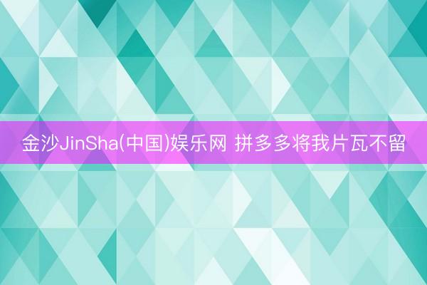 金沙JinSha(中国)娱乐网 拼多多将我片瓦不留