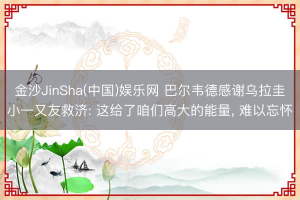 金沙JinSha(中国)娱乐网 巴尔韦德感谢乌拉圭小一又友救济: 这给了咱们高大的能量， 难以忘怀
