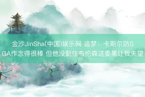 金沙JinSha(中国)娱乐网 追梦:卡斯尔防SGA作念得很棒 但他没黏住布伦森这委果让我失望
