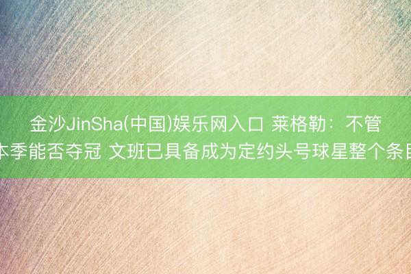 金沙JinSha(中国)娱乐网入口 莱格勒:不管本季能否夺冠 文班已具备成为定约头号球星整个条目