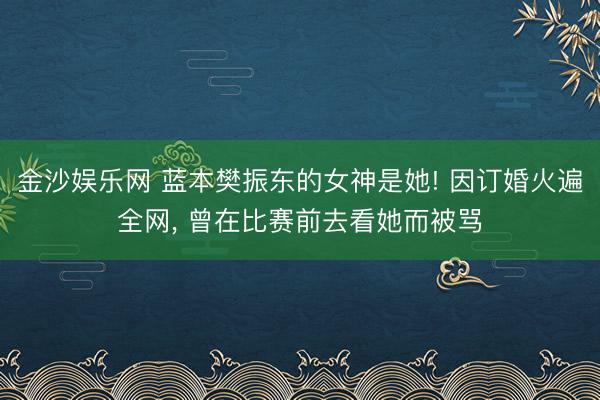 金沙娱乐网 蓝本樊振东的女神是她! 因订婚火遍全网， 曾在比赛前去看她而被骂