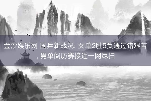 金沙娱乐网 国乒新战况: 女单2胜5负遇过错艰苦， 男单阅历赛接近一网尽扫