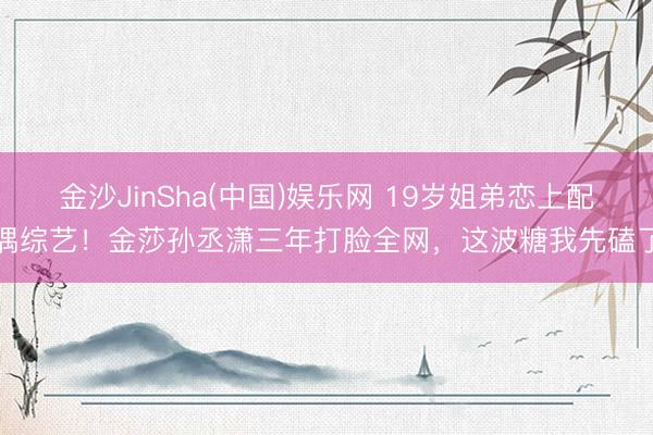 金沙JinSha(中国)娱乐网 19岁姐弟恋上配偶综艺！金莎孙丞潇三年打脸全网，这波糖我先磕了
