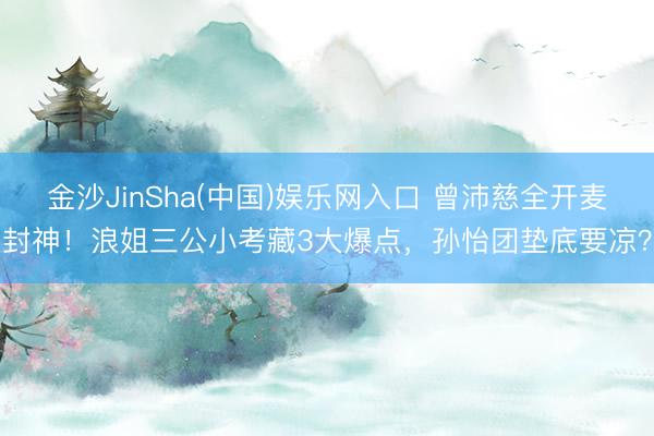 金沙JinSha(中国)娱乐网入口 曾沛慈全开麦封神！浪姐三公小考藏3大爆点，孙怡团垫底要凉？