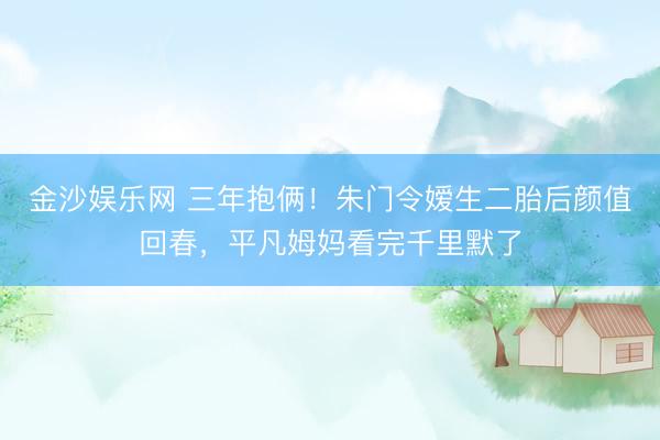 金沙娱乐网 三年抱俩！朱门令嫒生二胎后颜值回春，平凡姆妈看完千里默了