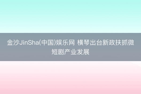 金沙JinSha(中国)娱乐网 横琴出台新政扶抓微短剧产业发展