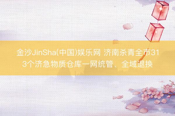 金沙JinSha(中国)娱乐网 济南杀青全市313个济急物质仓库一网统管、全域退换