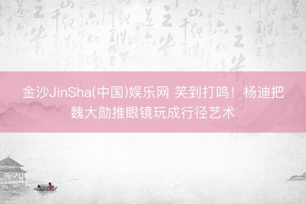 金沙JinSha(中国)娱乐网 笑到打鸣！杨迪把魏大勋推眼镜玩成行径艺术