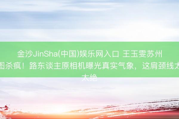 金沙JinSha(中国)娱乐网入口 王玉雯苏州生图杀疯！路东谈主原相机曝光真实气象，这肩颈线太绝