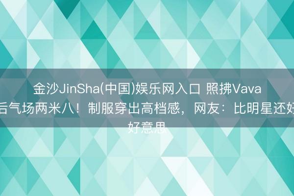 金沙JinSha(中国)娱乐网入口 照拂Vava转型后气场两米八！制服穿出高档感，网友：比明星还好意思