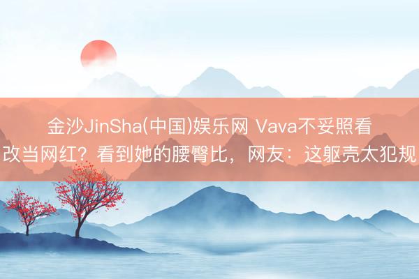 金沙JinSha(中国)娱乐网 Vava不妥照看改当网红？看到她的腰臀比，网友：这躯壳太犯规
