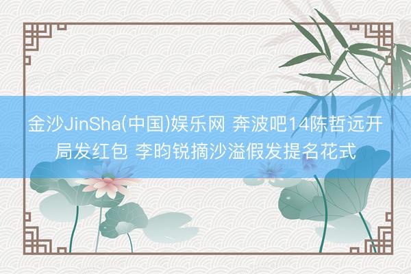 金沙JinSha(中国)娱乐网 奔波吧14陈哲远开局发红包 李昀锐摘沙溢假发提名花式