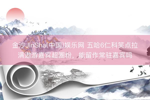 金沙JinSha(中国)娱乐网 五哈6仁科笑点拉满遨游嘉宾超圈粉，能留作常驻嘉宾吗