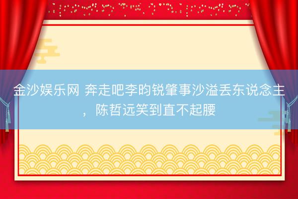 金沙娱乐网 奔走吧李昀锐肇事沙溢丢东说念主,陈哲远笑到直不起腰