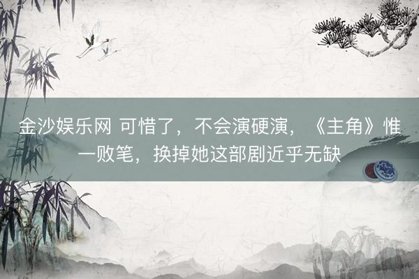 金沙娱乐网 可惜了，不会演硬演，《主角》惟一败笔，换掉她这部剧近乎无缺