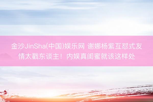 金沙JinSha(中国)娱乐网 谢娜杨紫互怼式友情太戳东谈主!内娱真闺蜜就该这样处