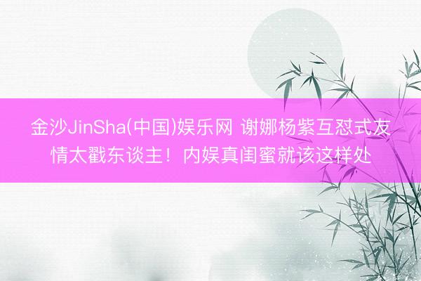 金沙JinSha(中国)娱乐网 谢娜杨紫互怼式友情太戳东谈主!内娱真闺蜜就该这样处