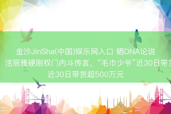 金沙JinSha(中国)娱乐网入口 晒DNA论说、亮成亲证,洁丽雅硬刚权门内斗传言,“毛巾少爷”近30日带货超500万元