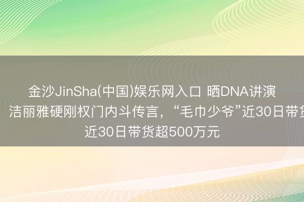金沙JinSha(中国)娱乐网入口 晒DNA讲演、亮成婚证，洁丽雅硬刚权门内斗传言，“毛巾少爷”近30日带货超500万元