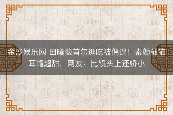 金沙娱乐网 田曦薇首尔逛吃被偶遇！素颜戴猫耳帽超甜，网友：比镜头上还娇小