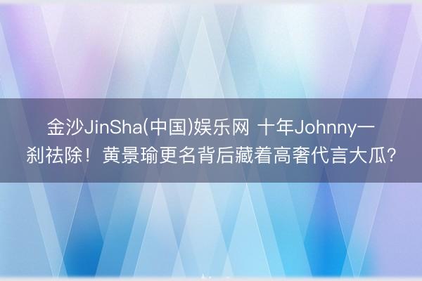 金沙JinSha(中国)娱乐网 十年Johnny一刹祛除!黄景瑜更名背后藏着高奢代言大瓜?