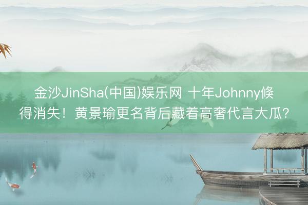 金沙JinSha(中国)娱乐网 十年Johnny倏得消失！黄景瑜更名背后藏着高奢代言大瓜？