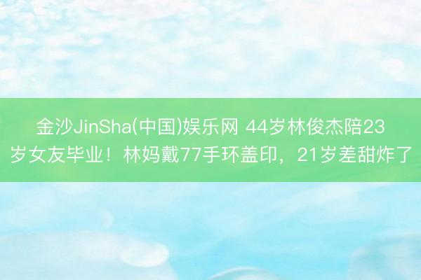 金沙JinSha(中国)娱乐网 44岁林俊杰陪23岁女友毕业!林妈戴77手环盖印,21岁差甜炸了