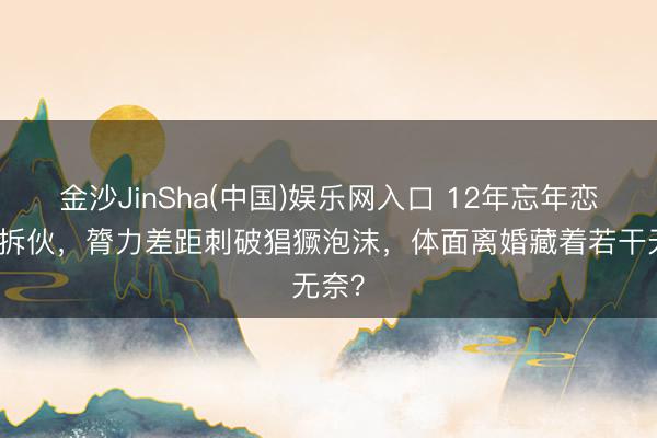 金沙JinSha(中国)娱乐网入口 12年忘年恋恼恨拆伙，膂力差距刺破猖獗泡沫，体面离婚藏着若干无奈？