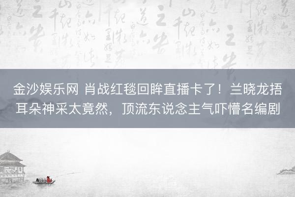 金沙娱乐网 肖战红毯回眸直播卡了！兰晓龙捂耳朵神采太竟然，顶流东说念主气吓懵名编剧