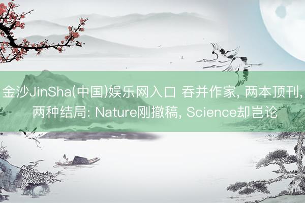 金沙JinSha(中国)娱乐网入口 吞并作家, 两本顶刊, 两种结局: Nature刚撤稿, Science却岂论