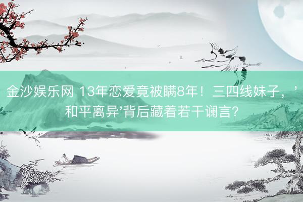 金沙娱乐网 13年恋爱竟被瞒8年!三四线妹子,'和平离异'背后藏着若干谰言?