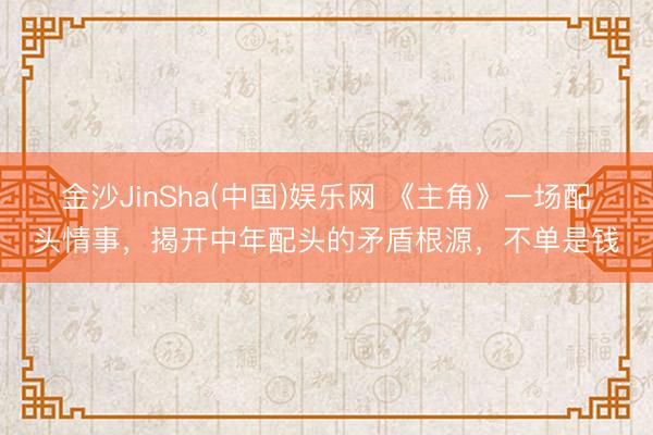 金沙JinSha(中国)娱乐网 《主角》一场配头情事,揭开中年配头的矛盾根源,不单是钱