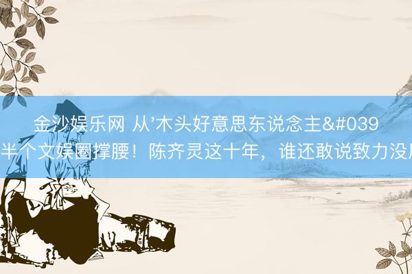金沙娱乐网 从'木头好意思东说念主'到半个文娱圈撑腰！陈齐灵这十年，谁还敢说致力没用？
