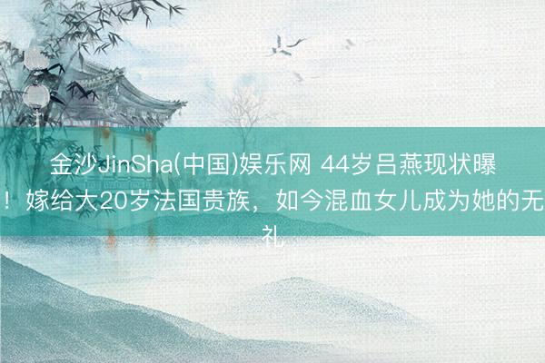 金沙JinSha(中国)娱乐网 44岁吕燕现状曝光！嫁给大20岁法国贵族，如今混血女儿成为她的无礼
