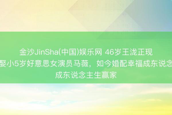 金沙JinSha(中国)娱乐网 46岁王泷正现状曝光！娶小5岁好意思女演员马薇，如今婚配幸福成东说念主生赢家
