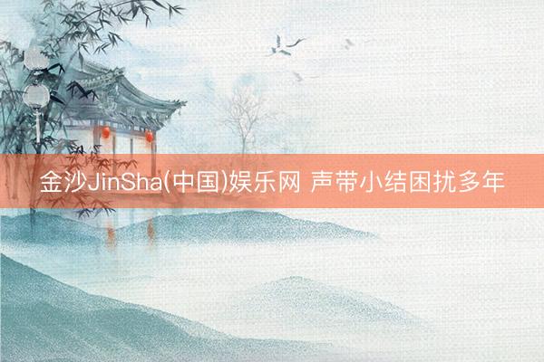 金沙JinSha(中国)娱乐网 声带小结困扰多年