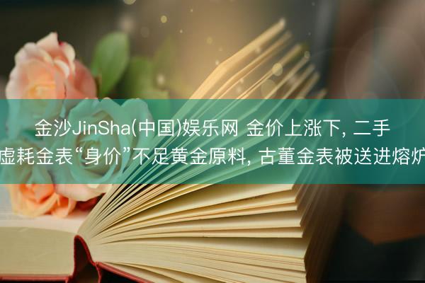 金沙JinSha(中国)娱乐网 金价上涨下， 二手虚耗金表“身价”不足黄金原料， 古董金表被送进熔炉