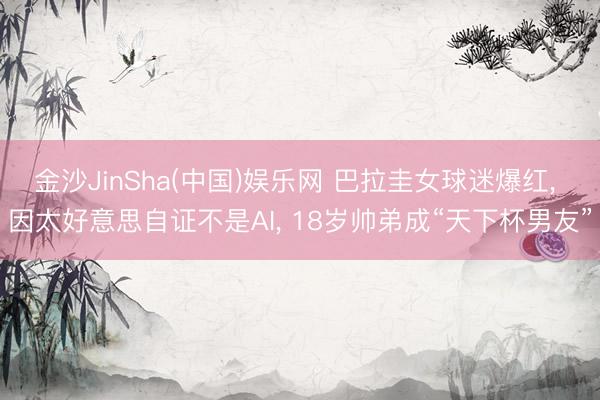 金沙JinSha(中国)娱乐网 巴拉圭女球迷爆红， 因太好意思自证不是AI， 18岁帅弟成“天下杯男友”