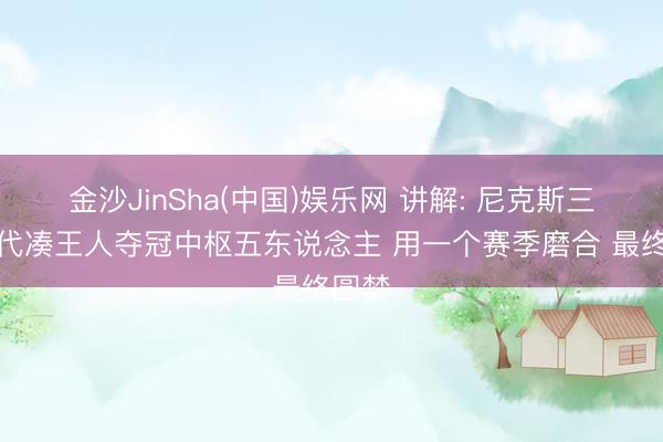 金沙JinSha(中国)娱乐网 讲解: 尼克斯三年时代凑王人夺冠中枢五东说念主 用一个赛季磨合 最终圆梦